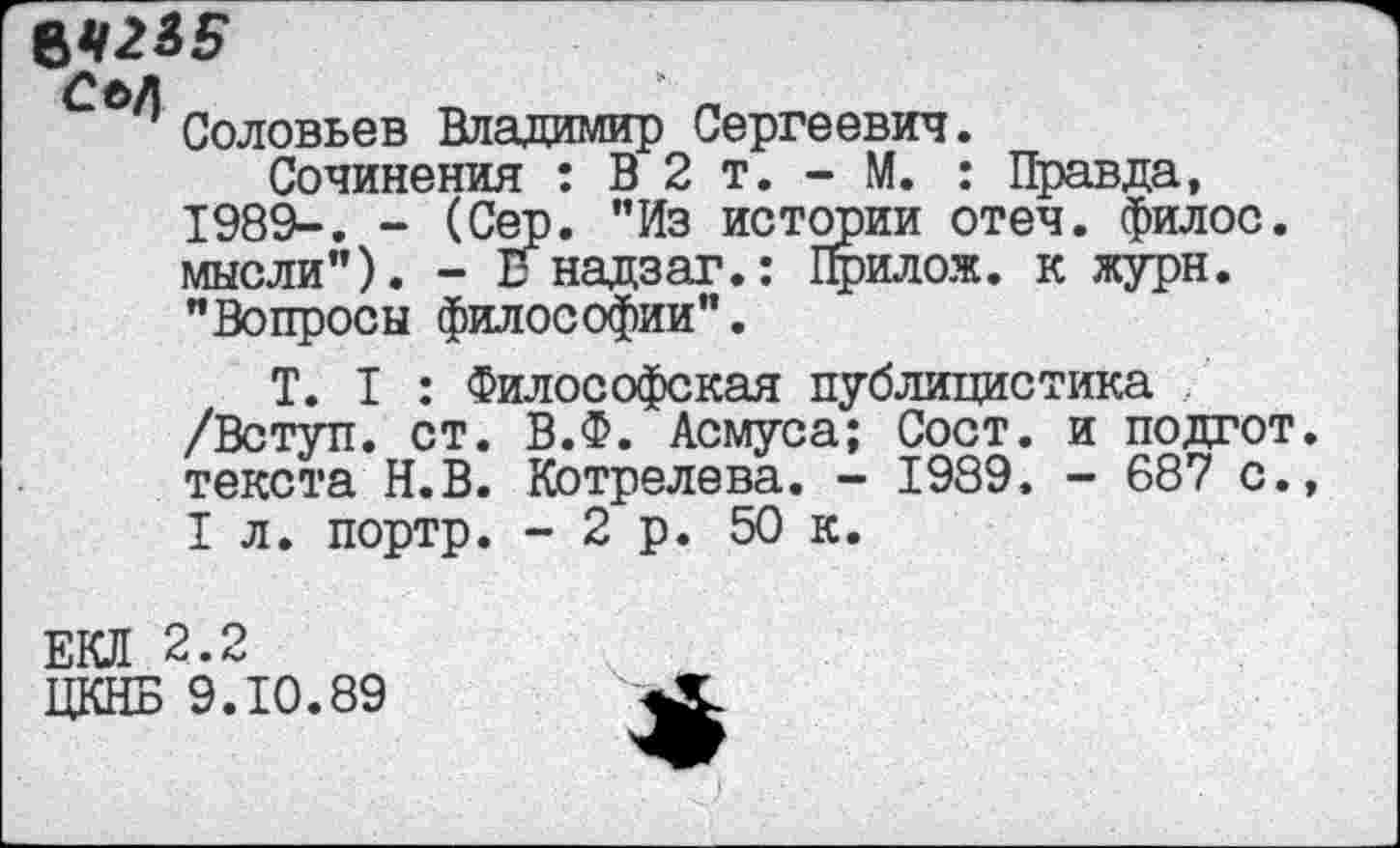 ﻿ЪЧ2&Б
т4 ж д
' Соловьев Владимир Сергеевич.
Сочинения : В 2 т. - М. : Правда, 1989-, - (Сер. "Из истории отеч. филос. мысли"). - Енадзаг.: Прилож. к журн. "Вопросы философии".
Т. I : Философская публицистика /Вступ. ст. В.Ф. Асмуса; Сост. и подгот текста Н.В. Котрелева. - 1989. - 687 с. I л. портр. -2р. 50 к.
ЕКЛ 2.2
ЦКНБ 9.10.89